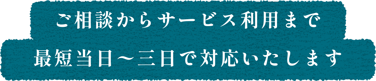 ご相談からサービス利用まで最短当日〜三日で対応いたします